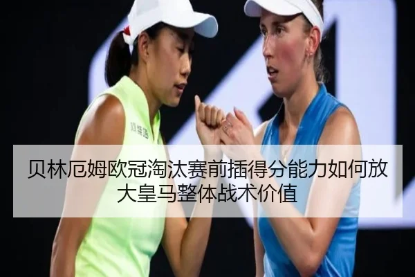 贝林厄姆欧冠淘汰赛前插得分能力如何放大皇马整体战术价值