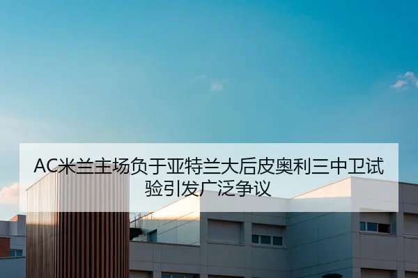 AC米兰主场负于亚特兰大后皮奥利三中卫试验引发广泛争议